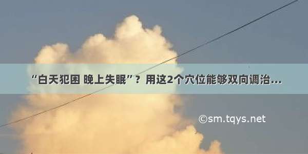 “白天犯困 晚上失眠”？用这2个穴位能够双向调治…