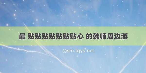 最 贴贴贴贴贴贴贴心 的韩师周边游