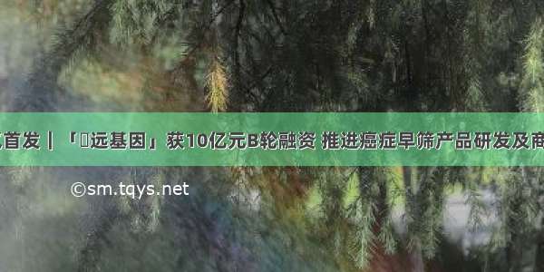 36氪首发｜「鹍远基因」获10亿元B轮融资 推进癌症早筛产品研发及商业化