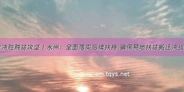 决战决胜脱贫攻坚丨永州：全面落实后续扶持 确保易地扶贫搬迁决战决胜