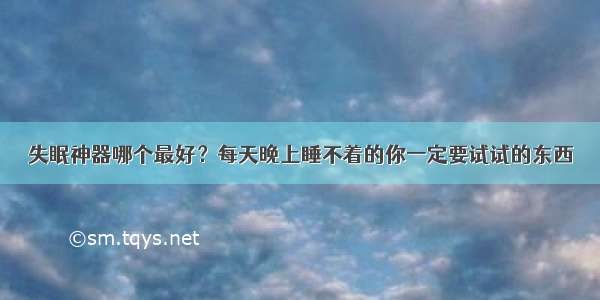 失眠神器哪个最好？每天晚上睡不着的你一定要试试的东西