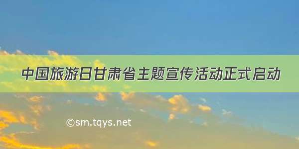 中国旅游日甘肃省主题宣传活动正式启动