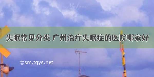 失眠常见分类 广州治疗失眠症的医院哪家好