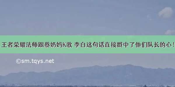 王者荣耀法师跟蔡奶妈K歌 李白这句话直接戳中了他们队长的心！