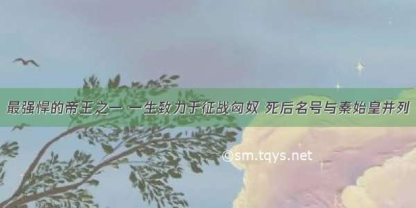 最强悍的帝王之一 一生致力于征战匈奴 死后名号与秦始皇并列