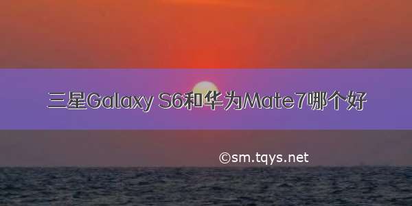 三星Galaxy S6和华为Mate7哪个好