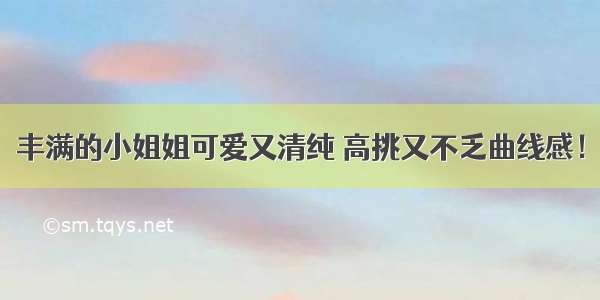 丰满的小姐姐可爱又清纯 高挑又不乏曲线感！