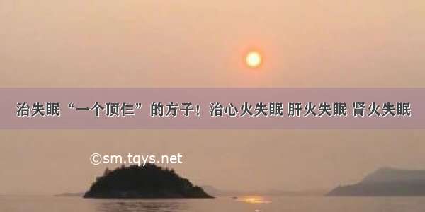 治失眠“一个顶仨”的方子！治心火失眠 肝火失眠 肾火失眠