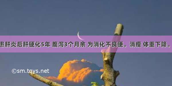 男 56岁 患肝炎后肝硬化5年 腹泻3个月余 为消化不良便。消瘦 体重下降。肝脾不大