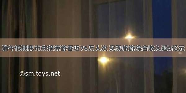 端午假期我市共接待游客近76万人次 实现旅游综合收入超5亿元