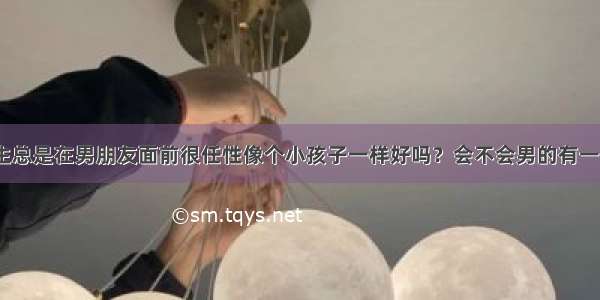 如果女生总是在男朋友面前很任性像个小孩子一样好吗？会不会男的有一天会烦？