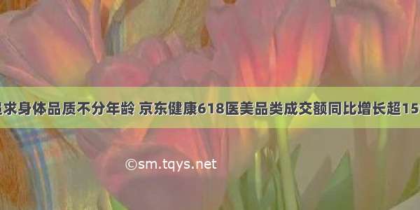 追求身体品质不分年龄 京东健康618医美品类成交额同比增长超15倍