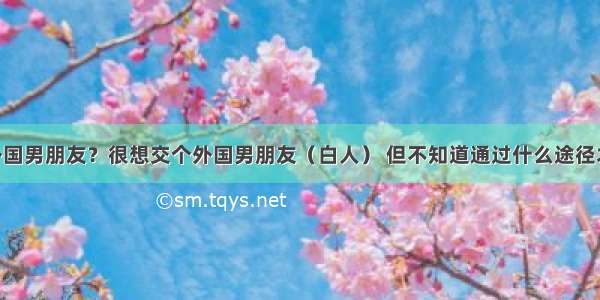 怎样交个外国男朋友？很想交个外国男朋友（白人） 但不知道通过什么途径才能认识 我