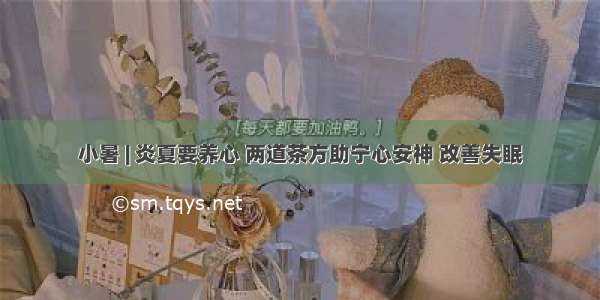 小暑 | 炎夏要养心 两道茶方助宁心安神 改善失眠