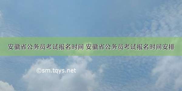 安徽省公务员考试报名时间 安徽省公务员考试报名时间安排