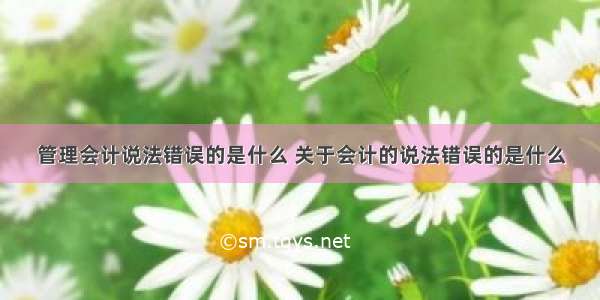 管理会计说法错误的是什么 关于会计的说法错误的是什么