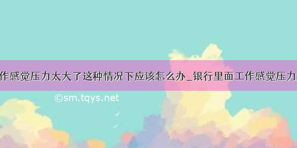 银行里面工作感觉压力太大了这种情况下应该怎么办_银行里面工作感觉压力太大了 这种