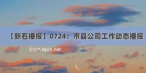 【新石播报】0724：市县公司工作动态播报