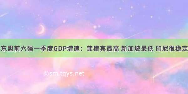 东盟前六强一季度GDP增速：菲律宾最高 新加坡最低 印尼很稳定