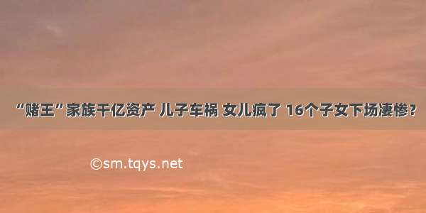 “赌王”家族千亿资产 儿子车祸 女儿疯了 16个子女下场凄惨？