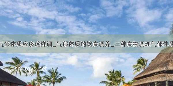 气郁体质应该这样调_气郁体质的饮食调养_三种食物调理气郁体质