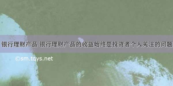 银行理财产品 银行理财产品的收益始终是投资者个人关注的问题