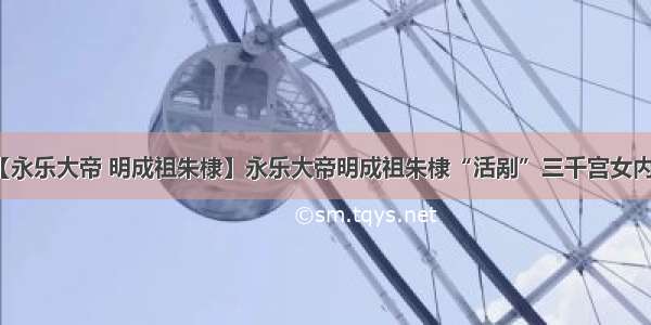 【永乐大帝 明成祖朱棣】永乐大帝明成祖朱棣“活剐”三千宫女内幕