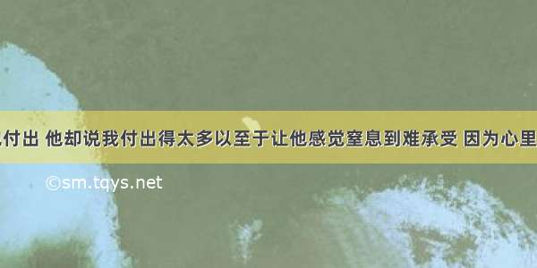 我真心为他付出 他却说我付出得太多以至于让他感觉窒息到难承受 因为心里亏欠我太多