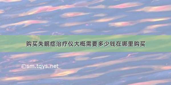 购买失眠症治疗仪大概需要多少钱在哪里购买