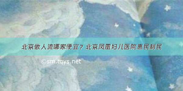 北京做人流哪家便宜？北京凤凰妇儿医院惠民利民