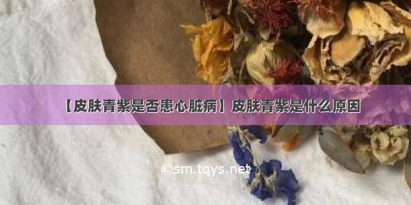 【皮肤青紫是否患心脏病】皮肤青紫是什么原因