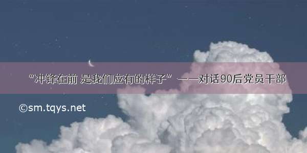 “冲锋在前 是我们应有的样子”——对话90后党员干部