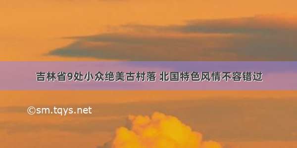 吉林省9处小众绝美古村落 北国特色风情不容错过