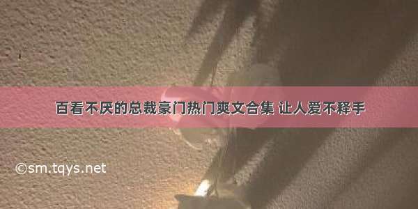 百看不厌的总裁豪门热门爽文合集 让人爱不释手