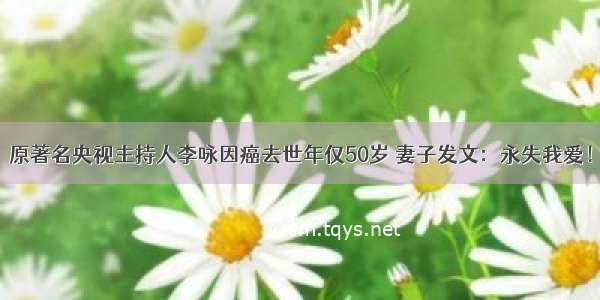 原著名央视主持人李咏因癌去世年仅50岁 妻子发文：永失我爱！