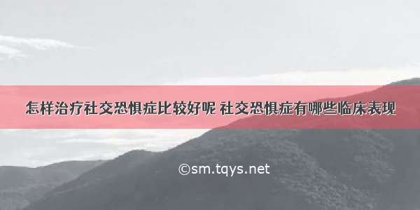 怎样治疗社交恐惧症比较好呢 社交恐惧症有哪些临床表现