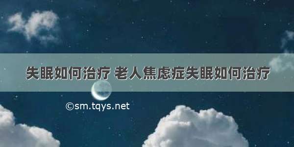 失眠如何治疗 老人焦虑症失眠如何治疗