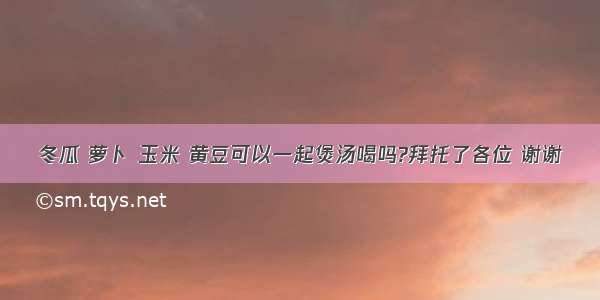 冬瓜 萝卜 玉米 黄豆可以一起煲汤喝吗?拜托了各位 谢谢