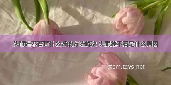 失眠睡不着有什么好的方法解决 失眠睡不着是什么原因