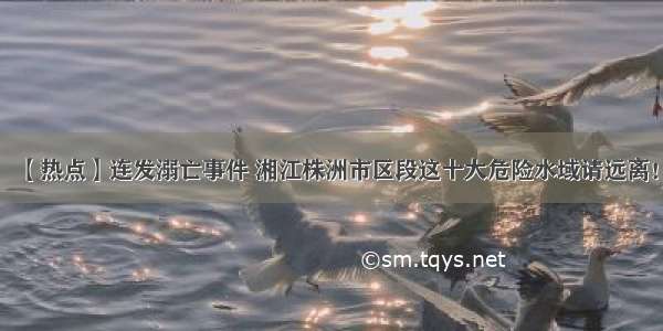 【热点】连发溺亡事件 湘江株洲市区段这十大危险水域请远离！