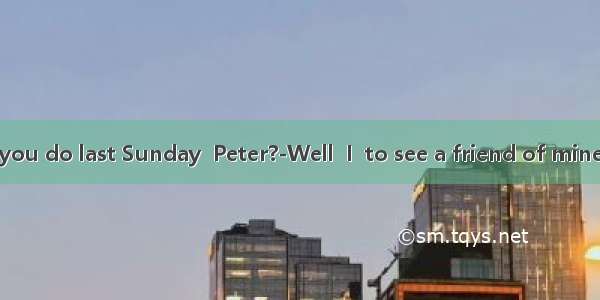 -What did you do last Sunday  Peter?-Well  I  to see a friend of mine  but in the