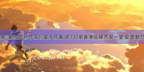 港‧潮流购物节深圳盛大开幕 逾130家香港品牌齐聚一堂 彰显魅力