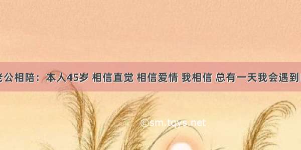 找老公相陪：本人45岁 相信直觉 相信爱情 我相信 总有一天我会遇到良人