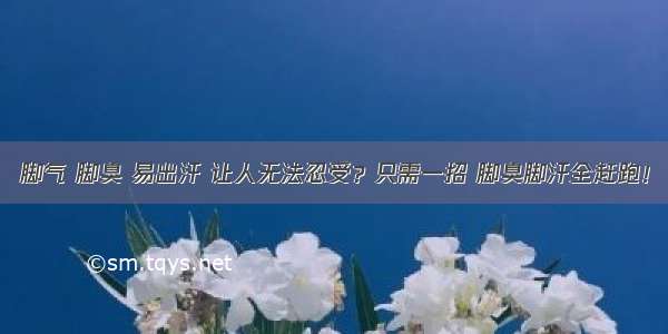 脚气 脚臭 易出汗 让人无法忍受？只需一招 脚臭脚汗全赶跑！