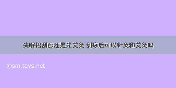 失眠招刮痧还是先艾灸 刮痧后可以针灸和艾灸吗