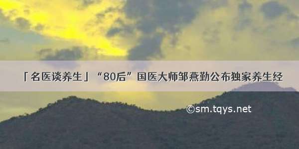 「名医谈养生」“80后”国医大师邹燕勤公布独家养生经