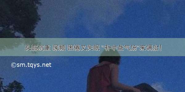 头部沉重 尿频 困倦又失眠 “补中益气汤”来调治！