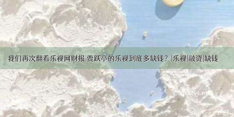 我们再次翻看乐视网财报 贾跃亭的乐视到底多缺钱？|乐视|融资|缺钱