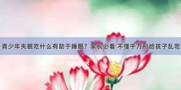 青少年失眠吃什么有助于睡眠？家长必看 不懂千万别给孩子乱吃