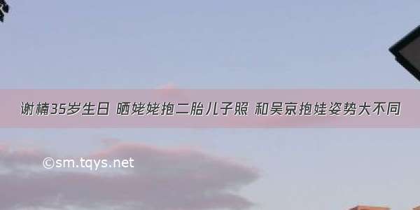 谢楠35岁生日 晒姥姥抱二胎儿子照 和吴京抱娃姿势大不同